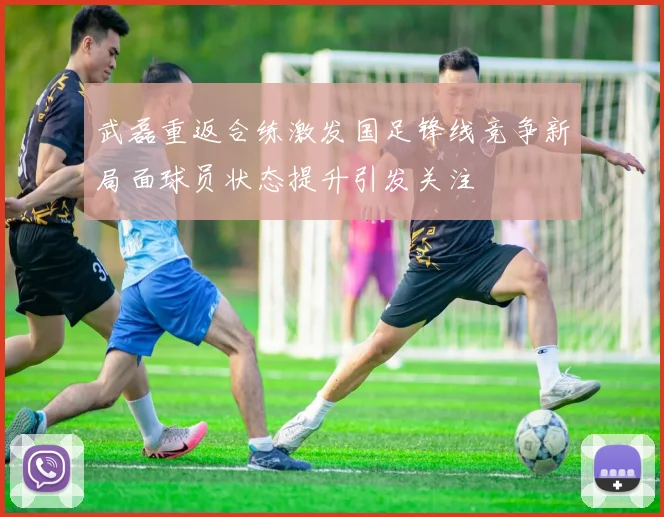 武磊重返合练激发国足锋线竞争新局面球员状态提升引发关注